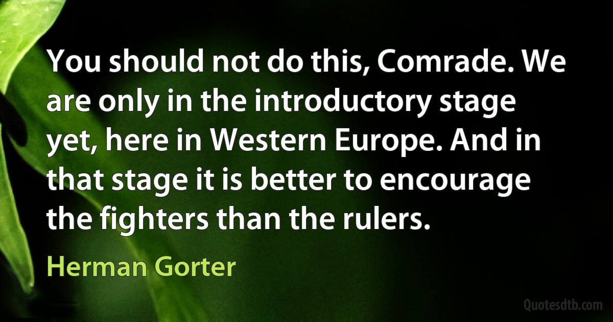 You should not do this, Comrade. We are only in the introductory stage yet, here in Western Europe. And in that stage it is better to encourage the fighters than the rulers. (Herman Gorter)