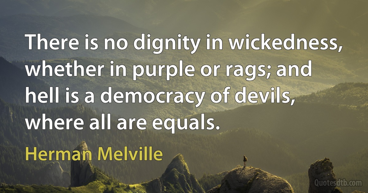 There is no dignity in wickedness, whether in purple or rags; and hell is a democracy of devils, where all are equals. (Herman Melville)