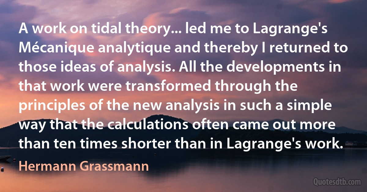 A work on tidal theory... led me to Lagrange's Mécanique analytique and thereby I returned to those ideas of analysis. All the developments in that work were transformed through the principles of the new analysis in such a simple way that the calculations often came out more than ten times shorter than in Lagrange's work. (Hermann Grassmann)