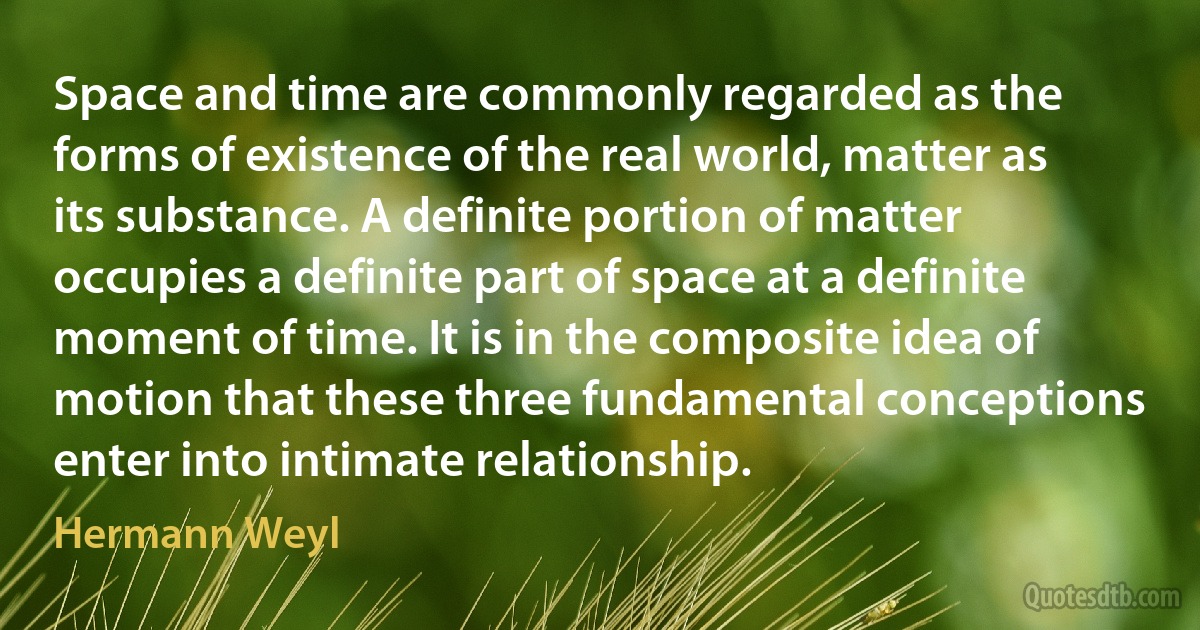 Space and time are commonly regarded as the forms of existence of the real world, matter as its substance. A definite portion of matter occupies a definite part of space at a definite moment of time. It is in the composite idea of motion that these three fundamental conceptions enter into intimate relationship. (Hermann Weyl)