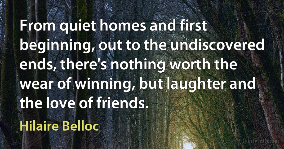 From quiet homes and first beginning, out to the undiscovered ends, there's nothing worth the wear of winning, but laughter and the love of friends. (Hilaire Belloc)