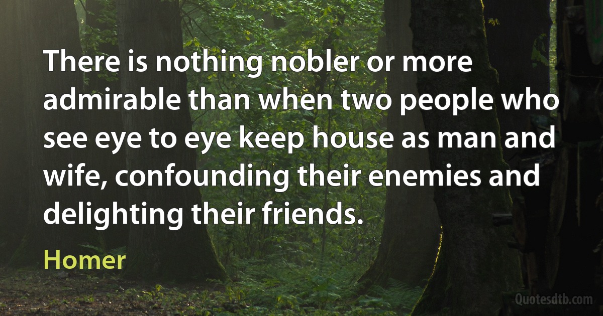 There is nothing nobler or more admirable than when two people who see eye to eye keep house as man and wife, confounding their enemies and delighting their friends. (Homer)