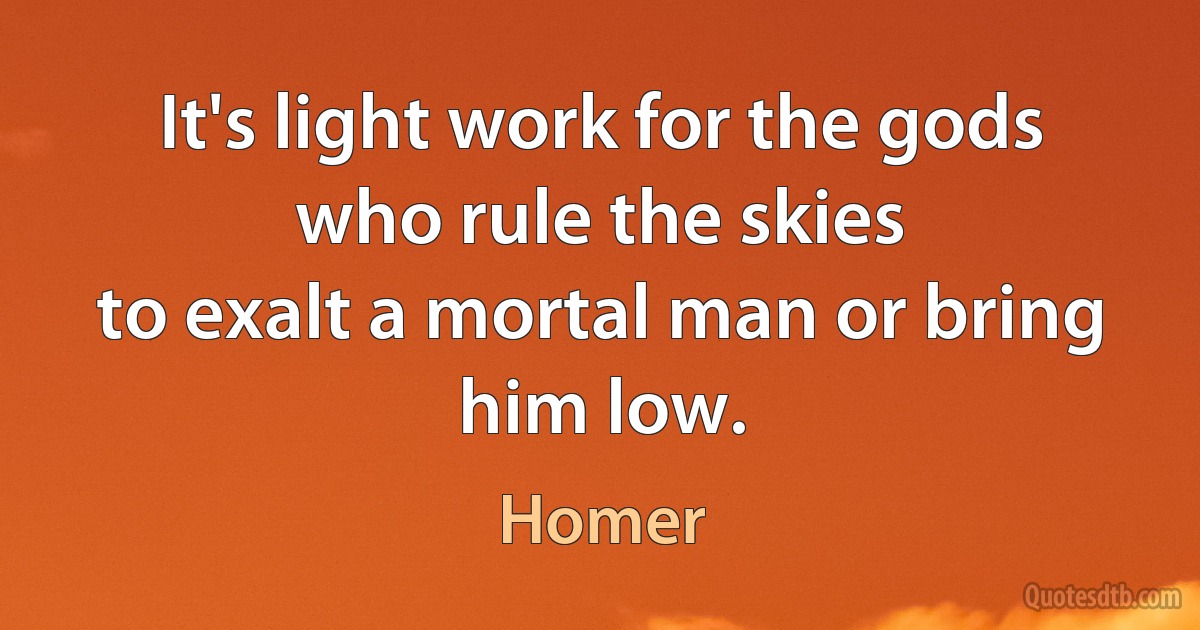 It's light work for the gods who rule the skies
to exalt a mortal man or bring him low. (Homer)