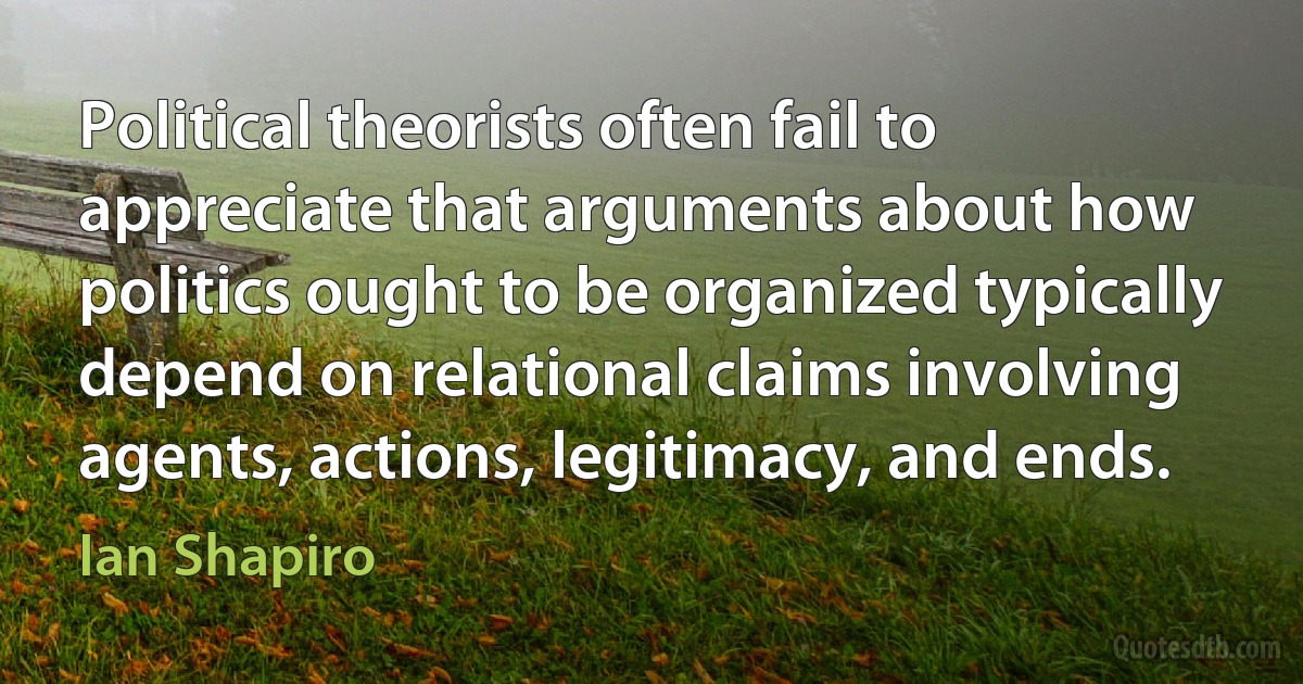 Political theorists often fail to appreciate that arguments about how politics ought to be organized typically depend on relational claims involving agents, actions, legitimacy, and ends. (Ian Shapiro)