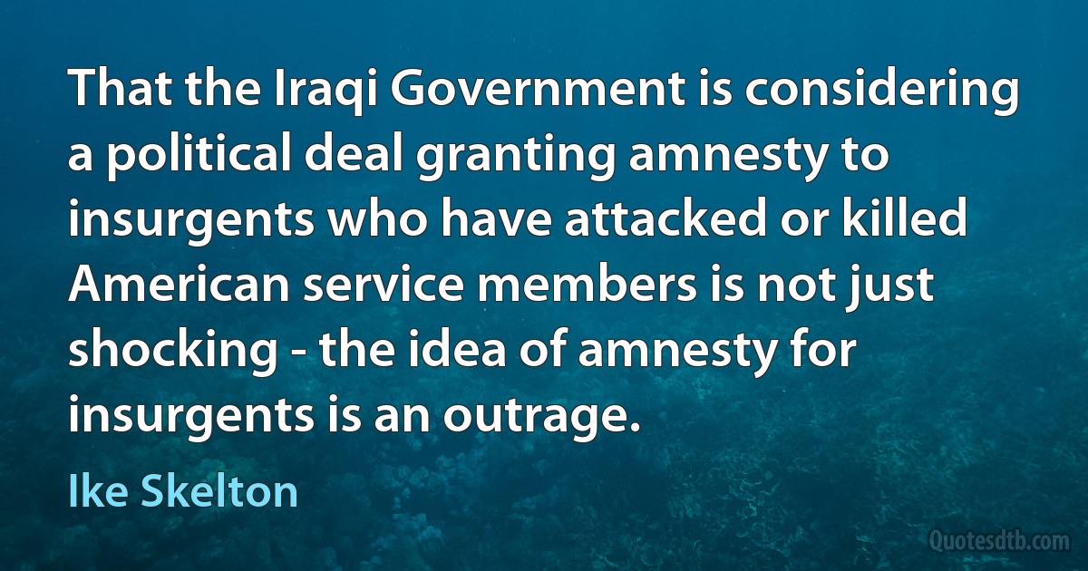 That the Iraqi Government is considering a political deal granting amnesty to insurgents who have attacked or killed American service members is not just shocking - the idea of amnesty for insurgents is an outrage. (Ike Skelton)