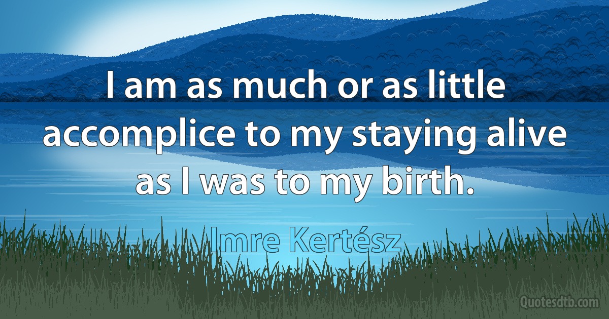 I am as much or as little accomplice to my staying alive as I was to my birth. (Imre Kertész)