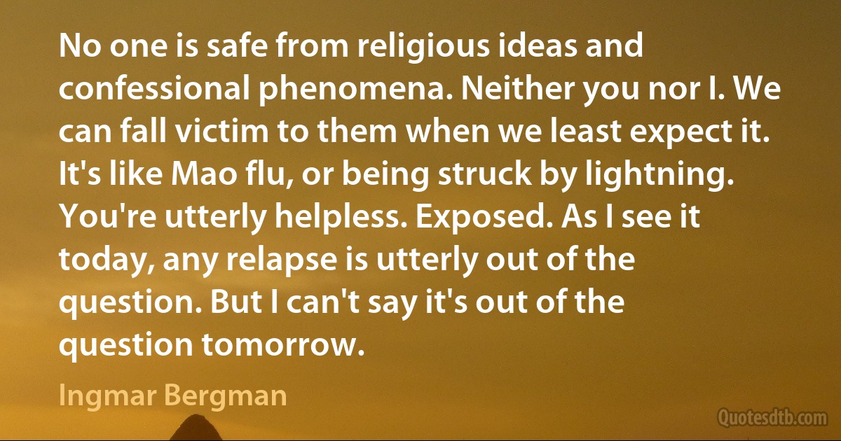 No one is safe from religious ideas and confessional phenomena. Neither you nor I. We can fall victim to them when we least expect it. It's like Mao flu, or being struck by lightning. You're utterly helpless. Exposed. As I see it today, any relapse is utterly out of the question. But I can't say it's out of the question tomorrow. (Ingmar Bergman)