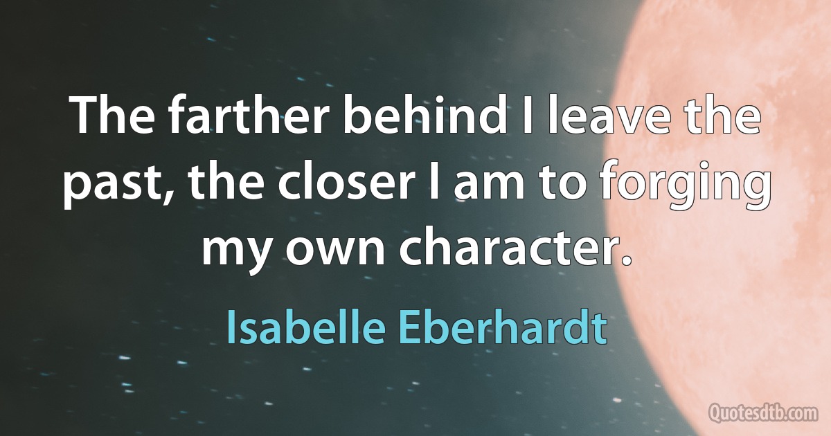 The farther behind I leave the past, the closer I am to forging my own character. (Isabelle Eberhardt)