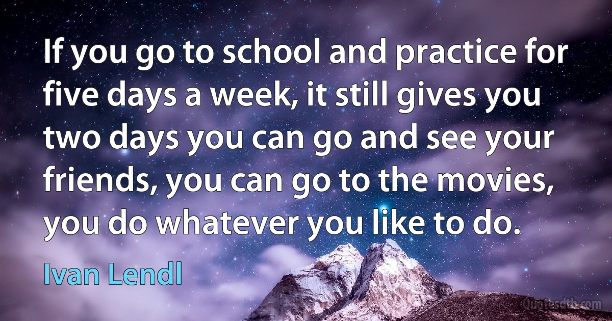 If you go to school and practice for five days a week, it still gives you two days you can go and see your friends, you can go to the movies, you do whatever you like to do. (Ivan Lendl)