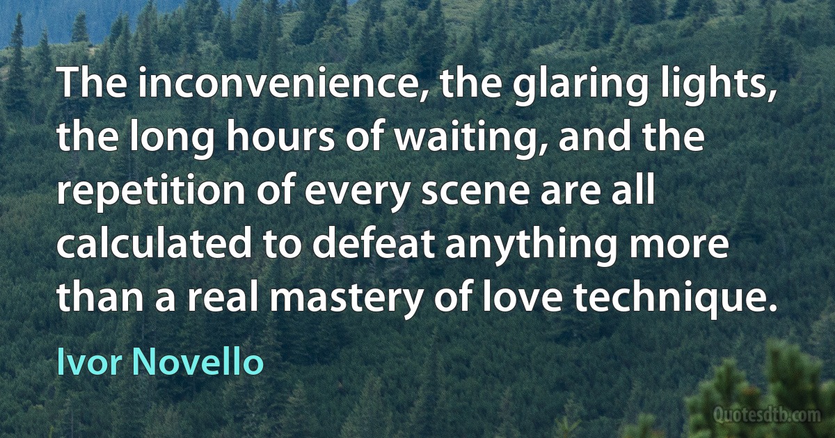 The inconvenience, the glaring lights, the long hours of waiting, and the repetition of every scene are all calculated to defeat anything more than a real mastery of love technique. (Ivor Novello)