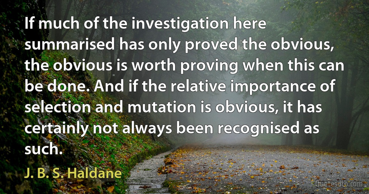 If much of the investigation here summarised has only proved the obvious, the obvious is worth proving when this can be done. And if the relative importance of selection and mutation is obvious, it has certainly not always been recognised as such. (J. B. S. Haldane)