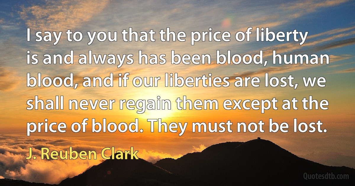 I say to you that the price of liberty is and always has been blood, human blood, and if our liberties are lost, we shall never regain them except at the price of blood. They must not be lost. (J. Reuben Clark)