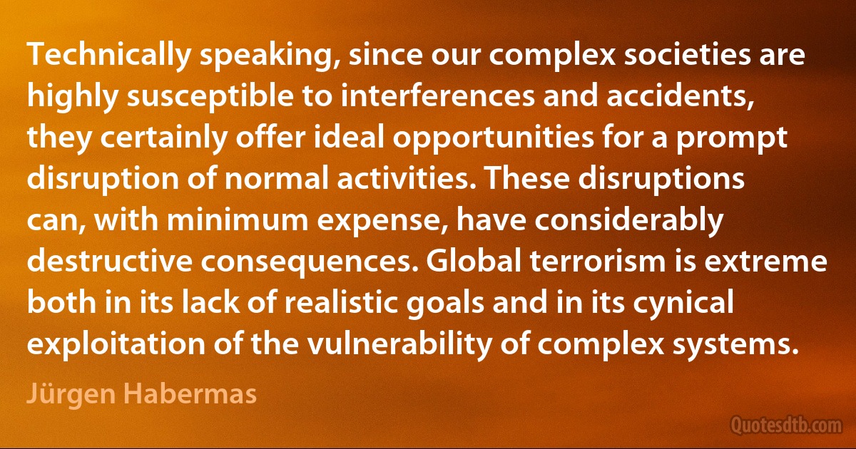 Technically speaking, since our complex societies are highly susceptible to interferences and accidents, they certainly offer ideal opportunities for a prompt disruption of normal activities. These disruptions can, with minimum expense, have considerably destructive consequences. Global terrorism is extreme both in its lack of realistic goals and in its cynical exploitation of the vulnerability of complex systems. (Jürgen Habermas)