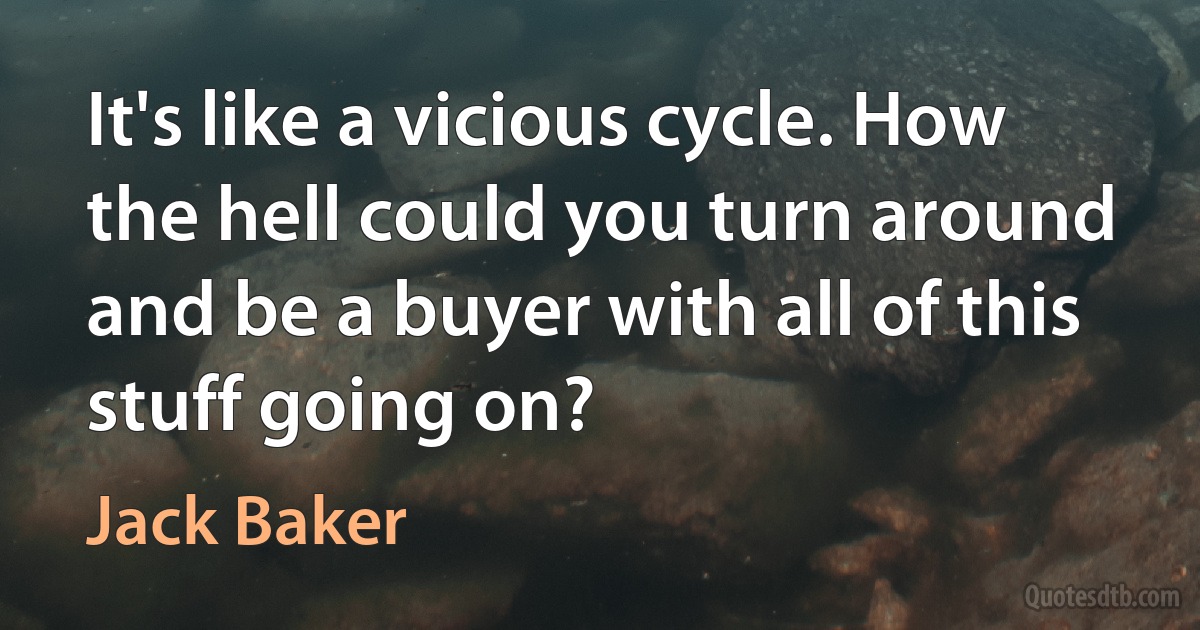 It's like a vicious cycle. How the hell could you turn around and be a buyer with all of this stuff going on? (Jack Baker)