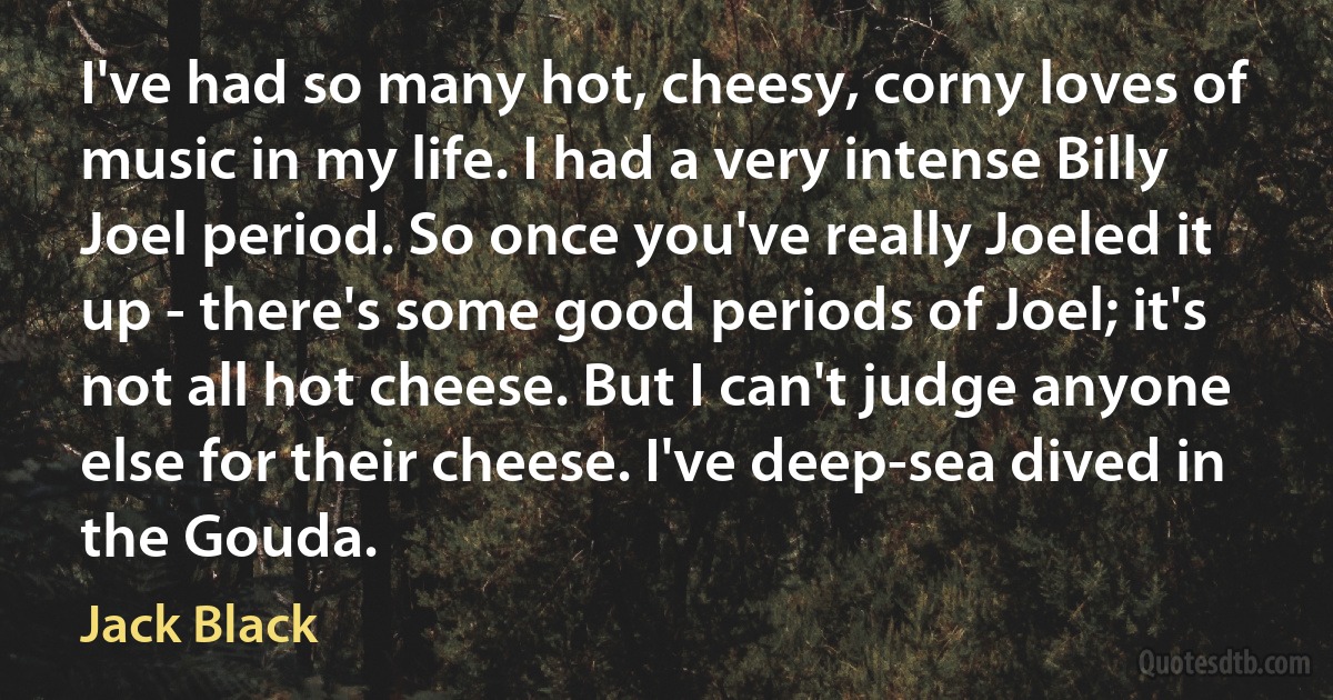 I've had so many hot, cheesy, corny loves of music in my life. I had a very intense Billy Joel period. So once you've really Joeled it up - there's some good periods of Joel; it's not all hot cheese. But I can't judge anyone else for their cheese. I've deep-sea dived in the Gouda. (Jack Black)