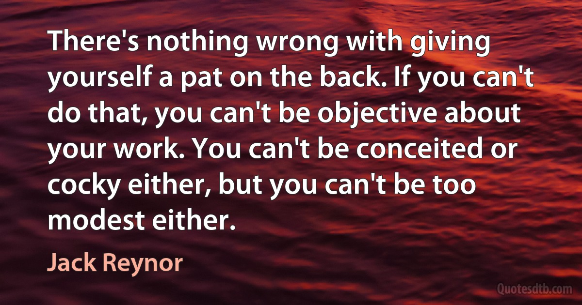 There's nothing wrong with giving yourself a pat on the back. If you can't do that, you can't be objective about your work. You can't be conceited or cocky either, but you can't be too modest either. (Jack Reynor)