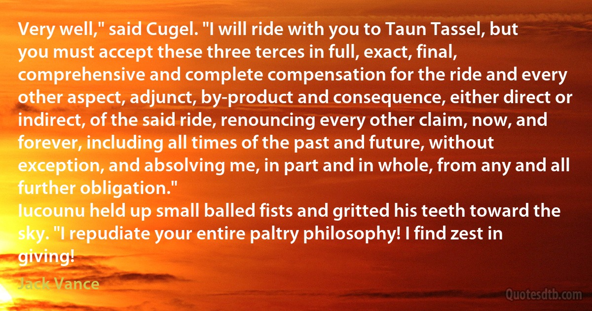 Very well," said Cugel. "I will ride with you to Taun Tassel, but you must accept these three terces in full, exact, final, comprehensive and complete compensation for the ride and every other aspect, adjunct, by-product and consequence, either direct or indirect, of the said ride, renouncing every other claim, now, and forever, including all times of the past and future, without exception, and absolving me, in part and in whole, from any and all further obligation."
Iucounu held up small balled fists and gritted his teeth toward the sky. "I repudiate your entire paltry philosophy! I find zest in giving! (Jack Vance)