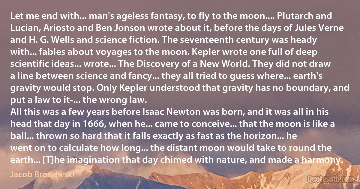 Let me end with... man's ageless fantasy, to fly to the moon.... Plutarch and Lucian, Ariosto and Ben Jonson wrote about it, before the days of Jules Verne and H. G. Wells and science fiction. The seventeenth century was heady with... fables about voyages to the moon. Kepler wrote one full of deep scientific ideas... wrote... The Discovery of a New World. They did not draw a line between science and fancy... they all tried to guess where... earth's gravity would stop. Only Kepler understood that gravity has no boundary, and put a law to it-... the wrong law.
All this was a few years before Isaac Newton was born, and it was all in his head that day in 1666, when he... came to conceive... that the moon is like a ball... thrown so hard that it falls exactly as fast as the horizon... he went on to calculate how long... the distant moon would take to round the earth... [T]he imagination that day chimed with nature, and made a harmony. (Jacob Bronowski)