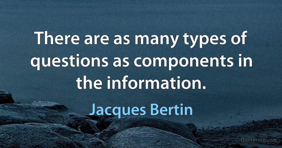 There are as many types of questions as components in the information. (Jacques Bertin)