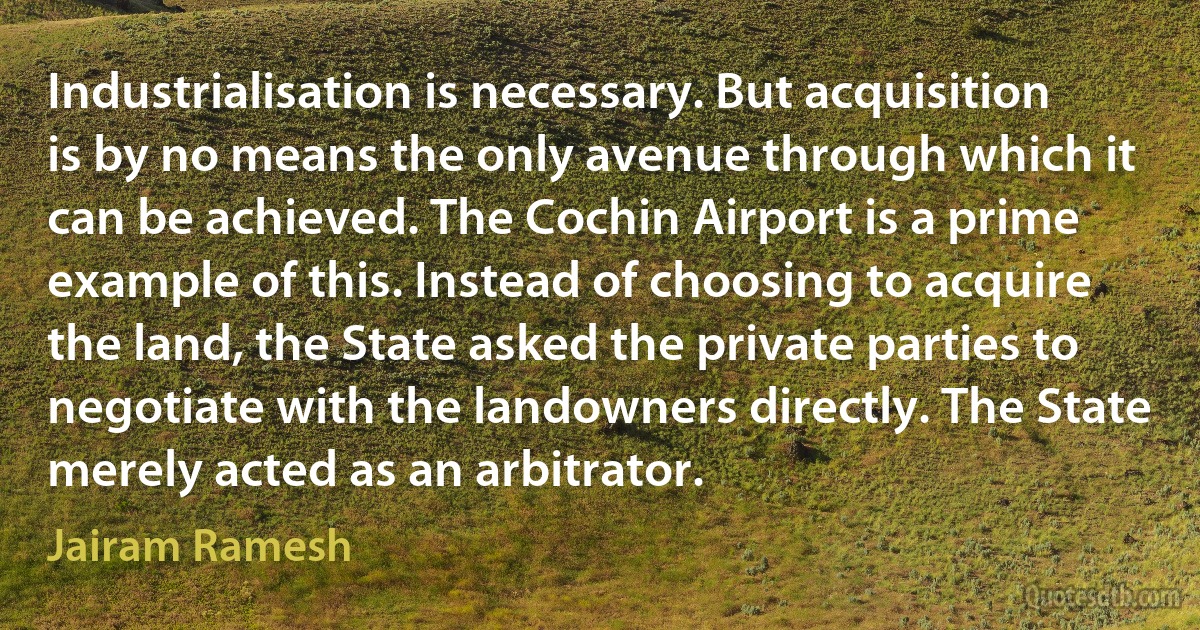 Industrialisation is necessary. But acquisition is by no means the only avenue through which it can be achieved. The Cochin Airport is a prime example of this. Instead of choosing to acquire the land, the State asked the private parties to negotiate with the landowners directly. The State merely acted as an arbitrator. (Jairam Ramesh)