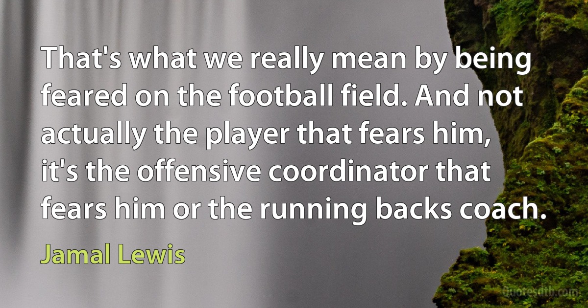 That's what we really mean by being feared on the football field. And not actually the player that fears him, it's the offensive coordinator that fears him or the running backs coach. (Jamal Lewis)