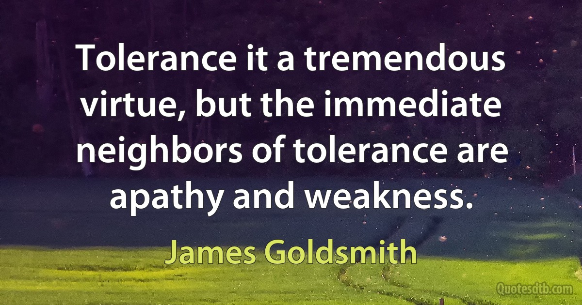 Tolerance it a tremendous virtue, but the immediate neighbors of tolerance are apathy and weakness. (James Goldsmith)