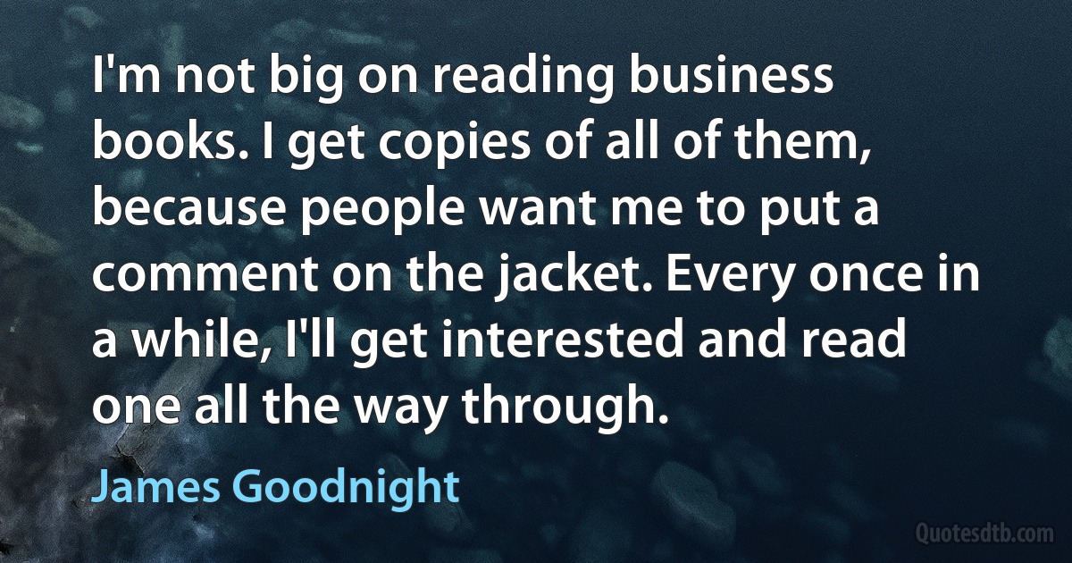 I'm not big on reading business books. I get copies of all of them, because people want me to put a comment on the jacket. Every once in a while, I'll get interested and read one all the way through. (James Goodnight)