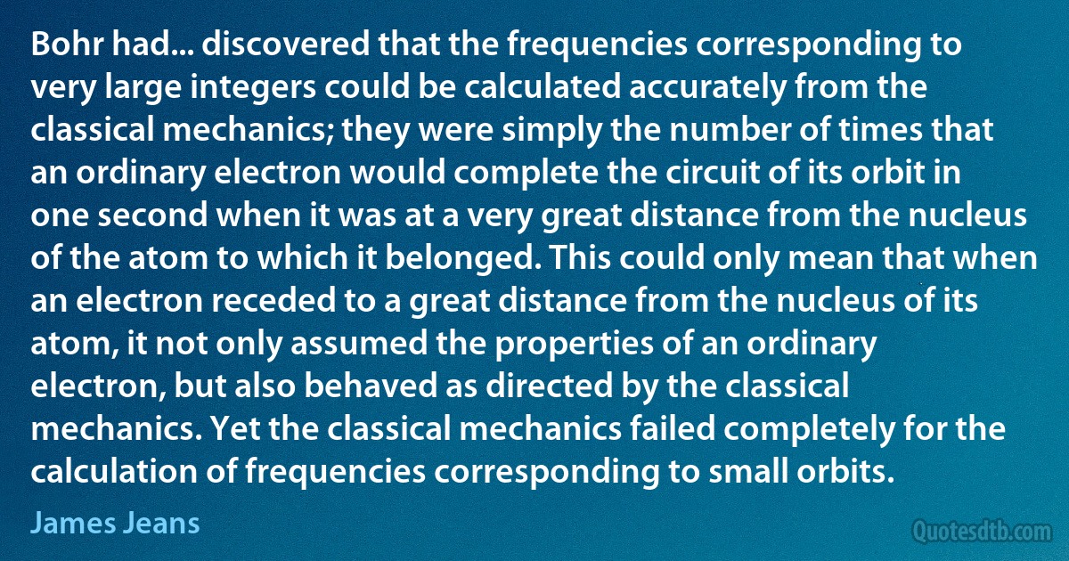 Bohr had... discovered that the frequencies corresponding to very large integers could be calculated accurately from the classical mechanics; they were simply the number of times that an ordinary electron would complete the circuit of its orbit in one second when it was at a very great distance from the nucleus of the atom to which it belonged. This could only mean that when an electron receded to a great distance from the nucleus of its atom, it not only assumed the properties of an ordinary electron, but also behaved as directed by the classical mechanics. Yet the classical mechanics failed completely for the calculation of frequencies corresponding to small orbits. (James Jeans)