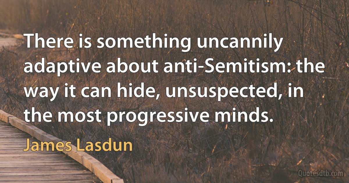 There is something uncannily adaptive about anti-Semitism: the way it can hide, unsuspected, in the most progressive minds. (James Lasdun)