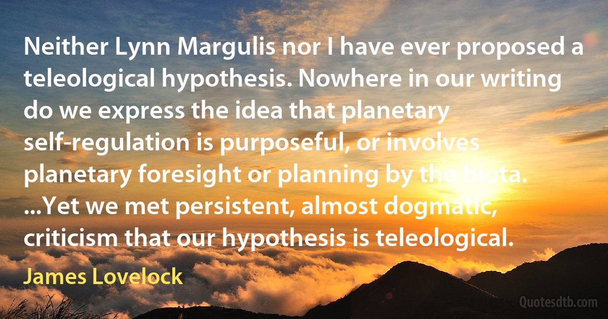 Neither Lynn Margulis nor I have ever proposed a teleological hypothesis. Nowhere in our writing do we express the idea that planetary self-regulation is purposeful, or involves planetary foresight or planning by the biota. ...Yet we met persistent, almost dogmatic, criticism that our hypothesis is teleological. (James Lovelock)