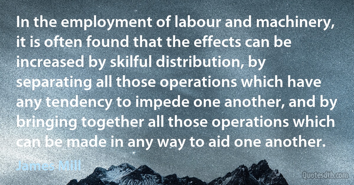 In the employment of labour and machinery, it is often found that the effects can be increased by skilful distribution, by separating all those operations which have any tendency to impede one another, and by bringing together all those operations which can be made in any way to aid one another. (James Mill)