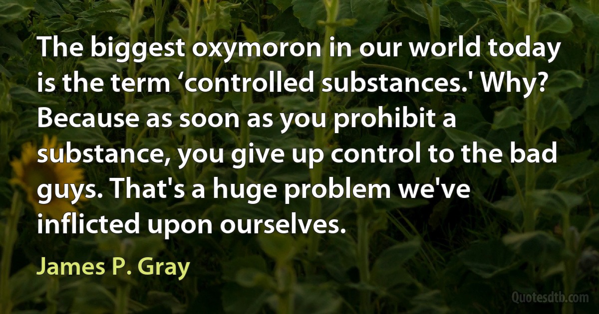 The biggest oxymoron in our world today is the term ‘controlled substances.' Why? Because as soon as you prohibit a substance, you give up control to the bad guys. That's a huge problem we've inflicted upon ourselves. (James P. Gray)