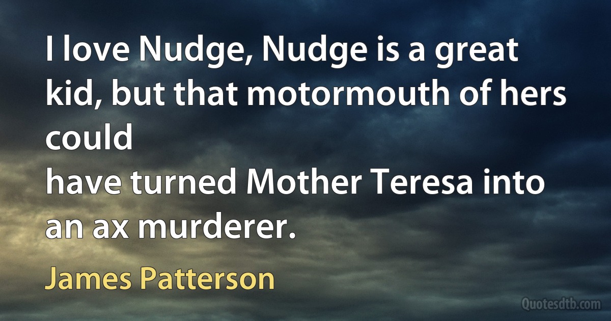 I love Nudge, Nudge is a great kid, but that motormouth of hers could
have turned Mother Teresa into an ax murderer. (James Patterson)