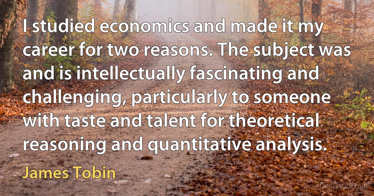 I studied economics and made it my career for two reasons. The subject was and is intellectually fascinating and challenging, particularly to someone with taste and talent for theoretical reasoning and quantitative analysis. (James Tobin)