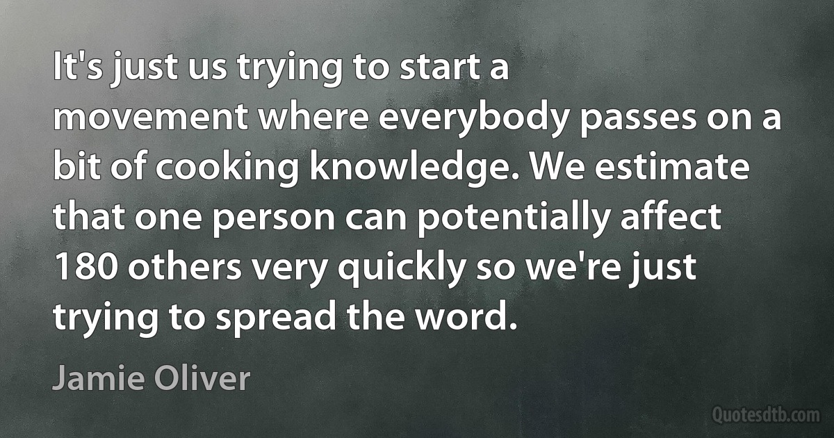 It's just us trying to start a movement where everybody passes on a bit of cooking knowledge. We estimate that one person can potentially affect 180 others very quickly so we're just trying to spread the word. (Jamie Oliver)