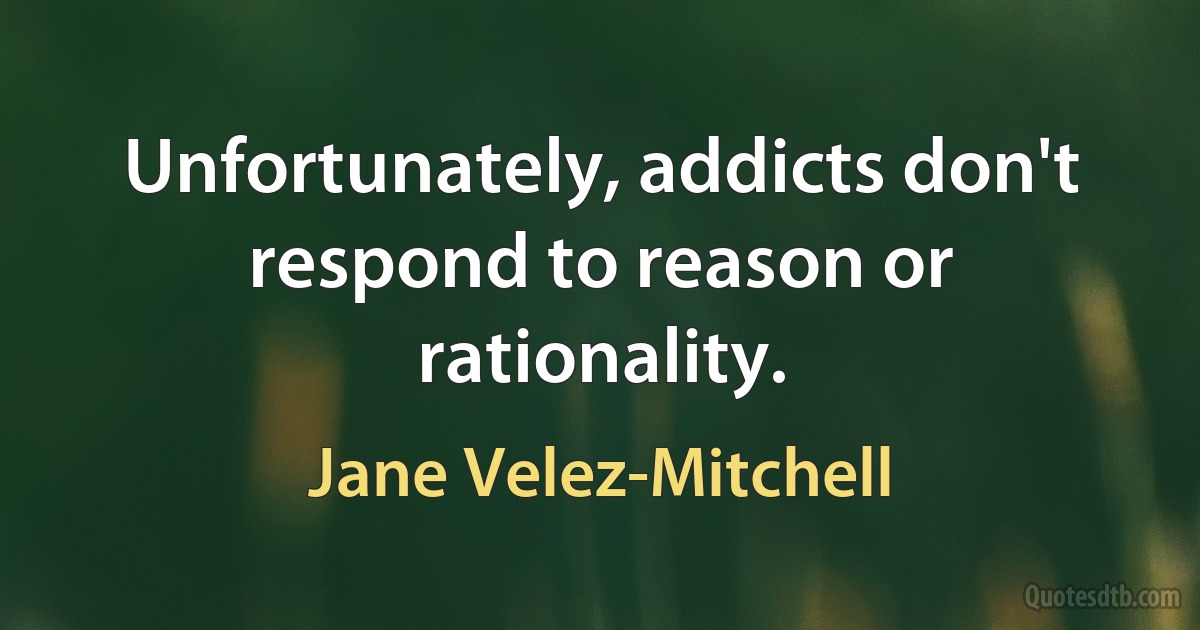 Unfortunately, addicts don't respond to reason or rationality. (Jane Velez-Mitchell)