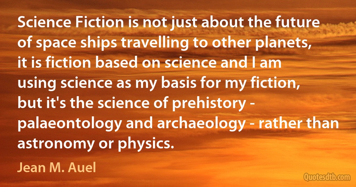 Science Fiction is not just about the future of space ships travelling to other planets, it is fiction based on science and I am using science as my basis for my fiction, but it's the science of prehistory - palaeontology and archaeology - rather than astronomy or physics. (Jean M. Auel)