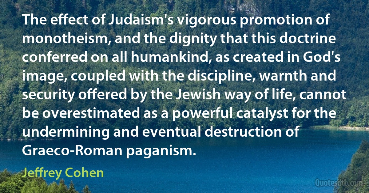 The effect of Judaism's vigorous promotion of monotheism, and the dignity that this doctrine conferred on all humankind, as created in God's image, coupled with the discipline, warnth and security offered by the Jewish way of life, cannot be overestimated as a powerful catalyst for the undermining and eventual destruction of Graeco-Roman paganism. (Jeffrey Cohen)