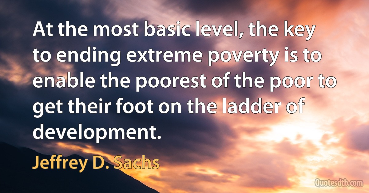 At the most basic level, the key to ending extreme poverty is to enable the poorest of the poor to get their foot on the ladder of development. (Jeffrey D. Sachs)