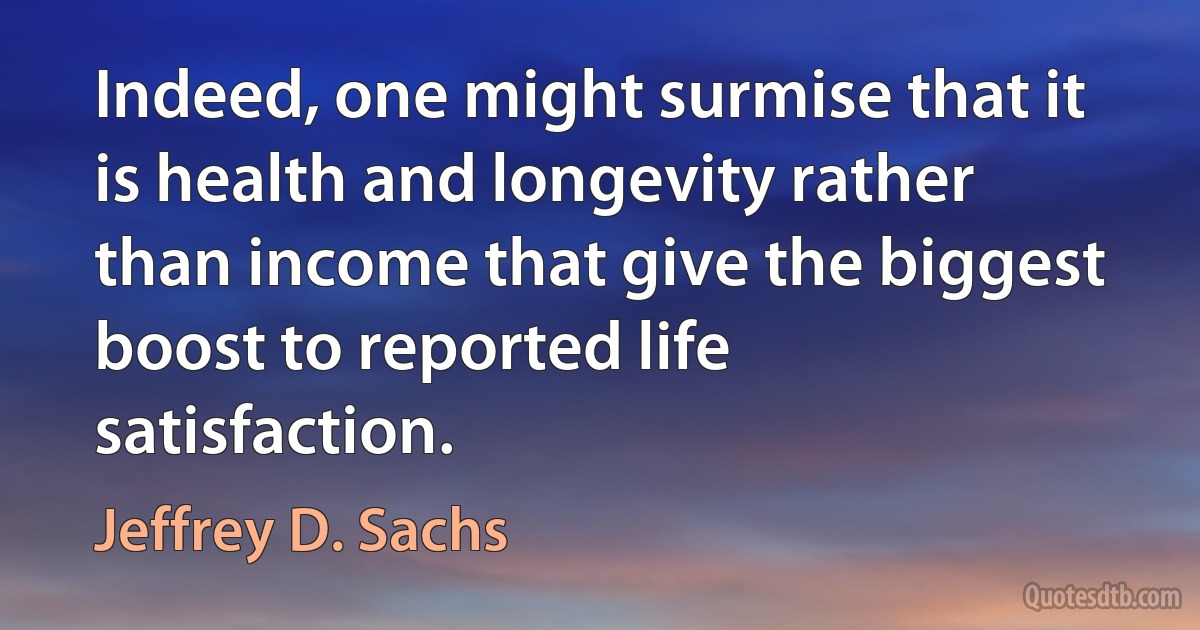 Indeed, one might surmise that it is health and longevity rather than income that give the biggest boost to reported life satisfaction. (Jeffrey D. Sachs)