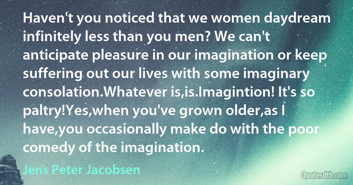 Haven't you noticed that we women daydream infinitely less than you men? We can't anticipate pleasure in our imagination or keep suffering out our lives with some imaginary consolation.Whatever is,is.Imagintion! It's so paltry!Yes,when you've grown older,as I have,you occasionally make do with the poor comedy of the imagination. (Jens Peter Jacobsen)