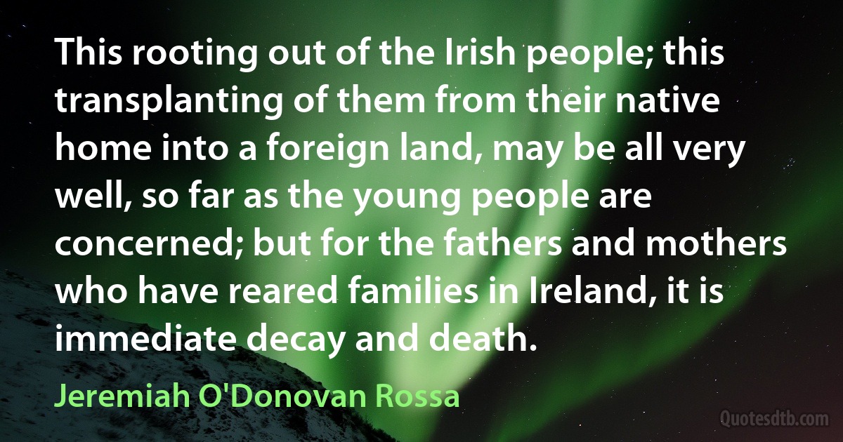 This rooting out of the Irish people; this transplanting of them from their native home into a foreign land, may be all very well, so far as the young people are concerned; but for the fathers and mothers who have reared families in Ireland, it is immediate decay and death. (Jeremiah O'Donovan Rossa)