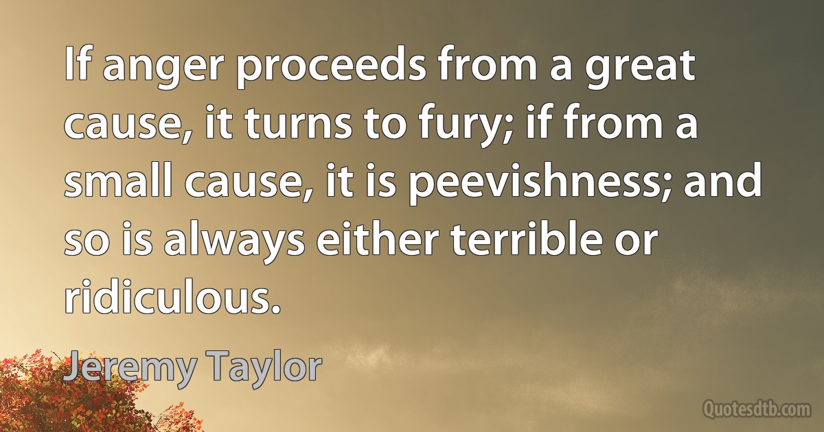 If anger proceeds from a great cause, it turns to fury; if from a small cause, it is peevishness; and so is always either terrible or ridiculous. (Jeremy Taylor)