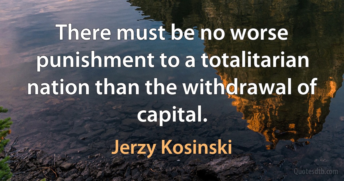 There must be no worse punishment to a totalitarian nation than the withdrawal of capital. (Jerzy Kosinski)