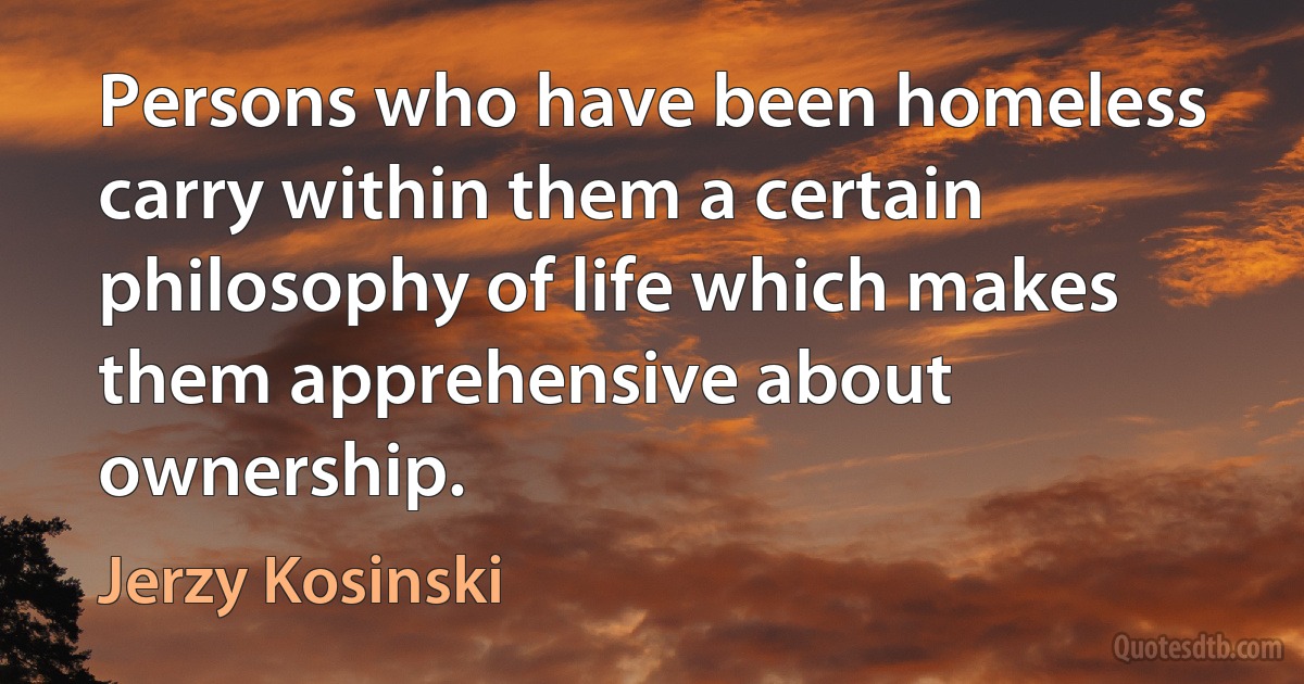 Persons who have been homeless carry within them a certain philosophy of life which makes them apprehensive about ownership. (Jerzy Kosinski)