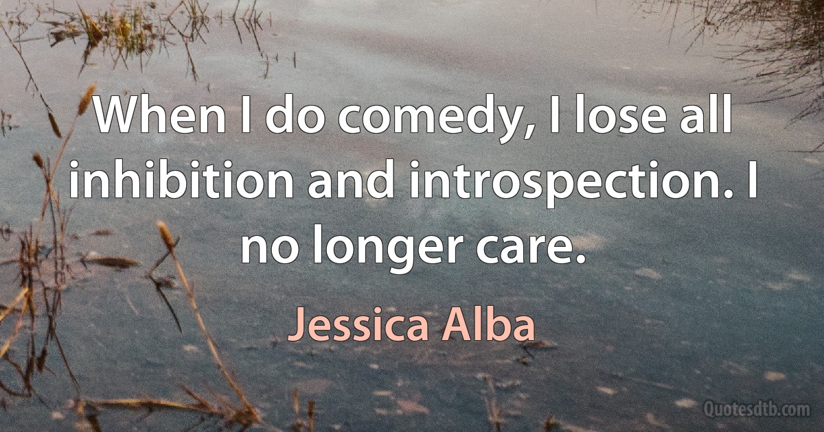 When I do comedy, I lose all inhibition and introspection. I no longer care. (Jessica Alba)