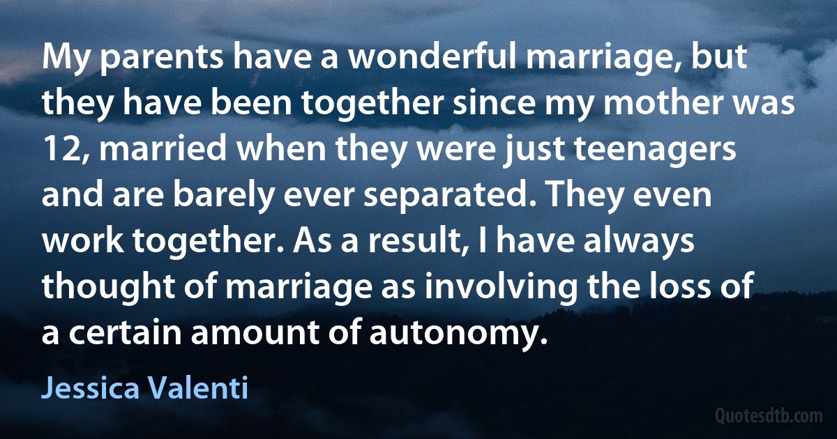 My parents have a wonderful marriage, but they have been together since my mother was 12, married when they were just teenagers and are barely ever separated. They even work together. As a result, I have always thought of marriage as involving the loss of a certain amount of autonomy. (Jessica Valenti)