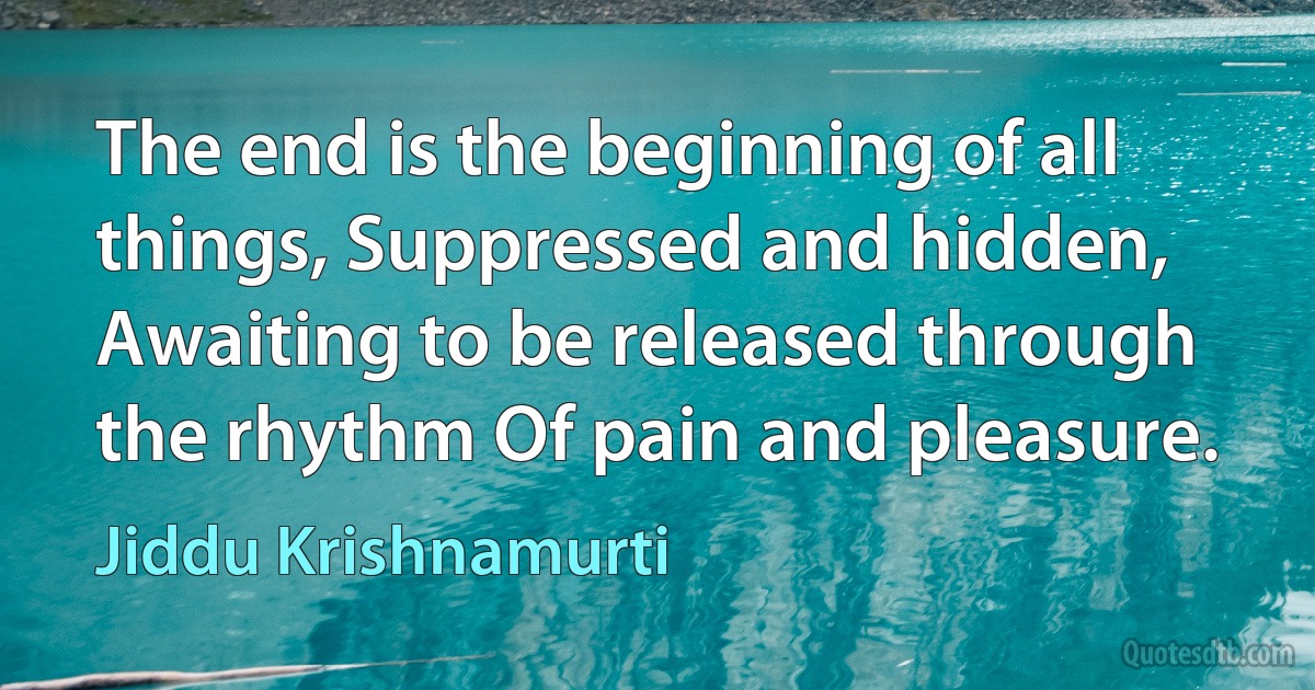 The end is the beginning of all things, Suppressed and hidden, Awaiting to be released through the rhythm Of pain and pleasure. (Jiddu Krishnamurti)