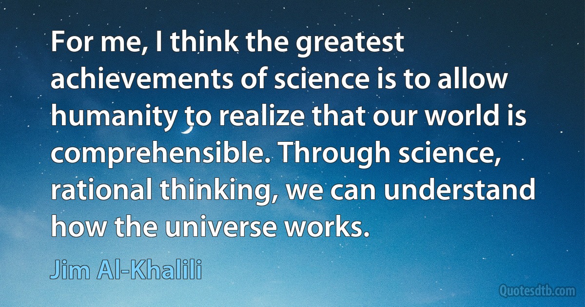 For me, I think the greatest achievements of science is to allow humanity to realize that our world is comprehensible. Through science, rational thinking, we can understand how the universe works. (Jim Al-Khalili)