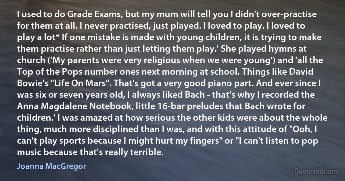 I used to do Grade Exams, but my mum will tell you I didn't over-practise for them at all. I never practised, just played. I loved to play. I loved to play a lot* If one mistake is made with young children, it is trying to make them practise rather than just letting them play.' She played hymns at church ('My parents were very religious when we were young') and 'all the Top of the Pops number ones next morning at school. Things like David Bowie's "Life On Mars". That's got a very good piano part. And ever since I was six or seven years old, I always liked Bach - that's why I recorded the Anna Magdalene Notebook, little 16-bar preludes that Bach wrote for children.' I was amazed at how serious the other kids were about the whole thing, much more disciplined than I was, and with this attitude of "Ooh, I can't play sports because I might hurt my fingers" or "I can't listen to pop music because that's really terrible. (Joanna MacGregor)